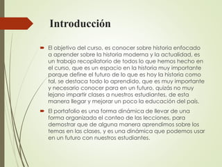 Introducción
 El objetivo del curso, es conocer sobre historia enfocado
a aprender sobre la historia moderna y la actualidad, es
un trabajo recopilatorio de todos lo que hemos hecho en
el curso, que es un espacio en la historia muy importante
porque define el futuro de lo que es hoy la historia como
tal, se destaca todo lo aprendido, que es muy importante
y necesario conocer para en un futuro, quizás no muy
lejano impartir clases a nuestros estudiantes, de esta
manera llegar y mejorar un poco la educación del país.
 El portafolio es una forma dinámica de llevar de una
forma organizada el conteo de las lecciones, para
demostrar que de alguna manera aprendimos sobre los
temas en las clases, y es una dinámica que podemos usar
en un futuro con nuestros estudiantes.
 