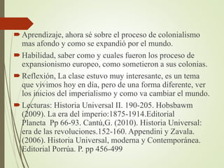 Aprendizaje, ahora sé sobre el proceso de colonialismo
mas afondo y como se expandió por el mundo.
Habilidad, saber como y cuales fueron los proceso de
expansionismo europeo, como sometieron a sus colonias.
Reflexión, La clase estuvo muy interesante, es un tema
que vivimos hoy en día, pero de una forma diferente, ver
los inicios del imperialismo y como va cambiar el mundo.
Lecturas: Historia Universal II. 190-205. Hobsbawm
(2009). La era del imperio:1875-1914.Editorial
Planeta Pp 66-93. Cantú,G. (2010). Historia Universal:
era de las revoluciones.152-160. Appendini y Zavala.
(2006). Historia Universal, moderna y Contemporánea.
Editorial Porrúa. P. pp 456-499
 