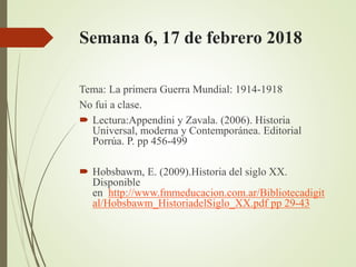 Semana 6, 17 de febrero 2018
Tema: La primera Guerra Mundial: 1914-1918
No fui a clase.
 Lectura:Appendini y Zavala. (2006). Historia
Universal, moderna y Contemporánea. Editorial
Porrúa. P. pp 456-499
 Hobsbawm, E. (2009).Historia del siglo XX.
Disponible
en http://www.fmmeducacion.com.ar/Bibliotecadigit
al/Hobsbawm_HistoriadelSiglo_XX.pdf pp 29-43
 