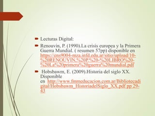  Lecturas Digital:
 Renouvin, P. (1990).La crisis europea y la Primera
Guerra Mundial. ( resumen 57pp) disponible en
https://ens9004-mza.infd.edu.ar/sitio/upload/10-
%20RENOUVIN,%20P.%20-%20LIBRO%20-
%20La%20primera%20guerra%20mundial.pdf
 Hobsbawm, E. (2009).Historia del siglo XX.
Disponible
en http://www.fmmeducacion.com.ar/Bibliotecadi
gital/Hobsbawm_HistoriadelSiglo_XX.pdf pp 29-
43
 