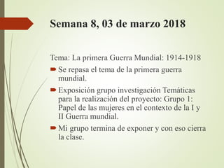 Semana 8, 03 de marzo 2018
Tema: La primera Guerra Mundial: 1914-1918
Se repasa el tema de la primera guerra
mundial.
Exposición grupo investigación Temáticas
para la realización del proyecto: Grupo 1:
Papel de las mujeres en el contexto de la I y
II Guerra mundial.
Mi grupo termina de exponer y con eso cierra
la clase.
 