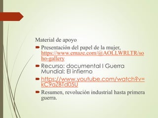 Material de apoyo
Presentación del papel de la mujer,
https://www.emaze.com/@AOLLWRLTR/so
ho-gallery
Recurso: documental I Guerra
Mundial: El infierno
https://www.youtube.com/watch?v=
kC9aZBTd05U
Resumen, revolución industrial hasta primera
guerra.
 
