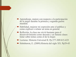  Aprendizaje, mejore con respecto a la participación
de la mujer durante la primera y segunda guerra
mundial.
 Habilidad, mejorar mi expresión ante el publico y
como explicar o relatar un tema en general.
 Reflexión, la clase me sirvió bastante para el
desenvolvimiento como docente y en futuras clases
tratar sobre temas como el de la mujer.
 Lecturas: Historia Universal II. Pp 277-309/415-419
 Hobsbawm, E. (2009).Historia del siglo XX. Pp29-43
 
