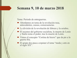 Semana 9, 10 de marzo 2018
Tema: Periodo de entreguerras.
 Abordamos en tema de la revolución rusa,
antecedentes, causas, consecuencias.
 La división de la revolución de febrero y la octubre.
 El ascenso del gobierno socialista, la muerte de Lenin
y Stalin toma el poder, tras la muerte de Lenin.
 Vimos el concepto “Cortina de hierro” que da pie a la
guerra fría.
 El grupo dos pasa a exponer el tema “moda y arte en
el siglo XX”.
 
