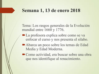 Semana 1, 13 de enero 2018
Tema: Los rasgos generales de la Evolución
mundial entre 1660 y 1776.
La profesora explica sobre como se va
enfocar el curso y nos presenta el silabo.
Abarca un poco sobre los temas de Edad
Media y Edad Moderna.
Como actividad, era buscar sobre una obra
que nos identifique al renacimiento.
 