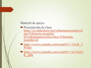Material de apoyo.
Presentación de clase
https://es.slideshare.net/yohannaarayasiles/cl
ase-9-historia-mundial-
iii/yohannaarayasiles/clase-9-historia-
mundial-iii
https://www.youtube.com/watch?v=7ylyK_3
WSps
https://www.youtube.com/watch?v=xCUdA2
K_pBk
 