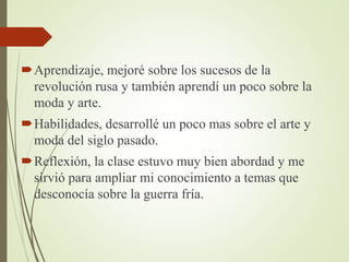 Aprendizaje, mejoré sobre los sucesos de la
revolución rusa y también aprendí un poco sobre la
moda y arte.
Habilidades, desarrollé un poco mas sobre el arte y
moda del siglo pasado.
Reflexión, la clase estuvo muy bien abordad y me
sirvió para ampliar mi conocimiento a temas que
desconocía sobre la guerra fría.
 