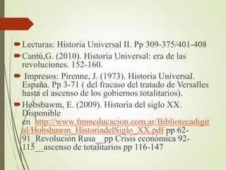 Lecturas: Historia Universal II. Pp 309-375/401-408
Cantú,G. (2010). Historia Universal: era de las
revoluciones. 152-160.
 Impresos: Pirenne, J. (1973). Historia Universal.
España. Pp 3-71 ( del fracaso del tratado de Versalles
hasta el ascenso de los gobiernos totalitarios).
Hobsbawm, E. (2009). Historia del siglo XX.
Disponible
en http://www.fmmeducacion.com.ar/Bibliotecadigit
al/Hobsbawm_HistoriadelSiglo_XX.pdf pp 62-
91_Revolución Rusa__pp Crisis económica 92-
115__ascenso de totalitarios pp 116-147
 