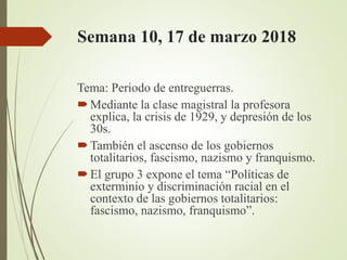Semana 10, 17 de marzo 2018
Tema: Periodo de entreguerras.
Mediante la clase magistral la profesora
explica, la crisis de 1929, y depresión de los
30s.
También el ascenso de los gobiernos
totalitarios, fascismo, nazismo y franquismo.
El grupo 3 expone el tema “Políticas de
exterminio y discriminación racial en el
contexto de las gobiernos totalitarios:
fascismo, nazismo, franquismo”.
 