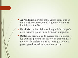  Aprendizaje, aprendí sobre varias cosas que no
tenia muy concretas, como la guerra española y
los felices años 20s.
 Habilidad, sobre el desarrollo que hubo después
de la primera guerra hasta terminar la segunda.
 Reflexión, siempre en la guerras todos pierden y
los que mas pierden son los civiles como niños y
mujeres. Es un hecho que no tiene que volver a
pasar, pero hasta el momento no sucede.
 