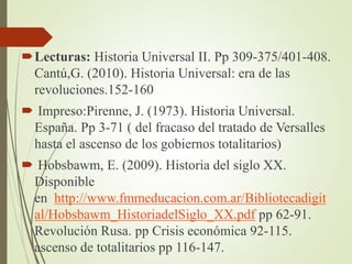 Lecturas: Historia Universal II. Pp 309-375/401-408.
Cantú,G. (2010). Historia Universal: era de las
revoluciones.152-160
 Impreso:Pirenne, J. (1973). Historia Universal.
España. Pp 3-71 ( del fracaso del tratado de Versalles
hasta el ascenso de los gobiernos totalitarios)
 Hobsbawm, E. (2009). Historia del siglo XX.
Disponible
en http://www.fmmeducacion.com.ar/Bibliotecadigit
al/Hobsbawm_HistoriadelSiglo_XX.pdf pp 62-91.
Revolución Rusa. pp Crisis económica 92-115.
ascenso de totalitarios pp 116-147.
 
