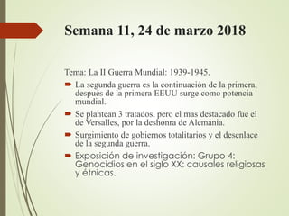 Semana 11, 24 de marzo 2018
Tema: La II Guerra Mundial: 1939-1945.
 La segunda guerra es la continuación de la primera,
después de la primera EEUU surge como potencia
mundial.
 Se plantean 3 tratados, pero el mas destacado fue el
de Versalles, por la deshonra de Alemania.
 Surgimiento de gobiernos totalitarios y el desenlace
de la segunda guerra.
 Exposición de investigación: Grupo 4:
Genocidios en el siglo XX: causales religiosas
y étnicas.
 