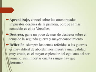 Aprendizaje, conocí sobre los otros tratados
impuestos después de la primera, porque el mas
conocido es el de Versalles.
Destreza, gane un poco de mas de destreza sobre el
tema de la segunda guerra y mayor conocimiento.
Reflexión, siempre los temas referidos a las guerras
es muy difícil de abordar, nos muestra una realidad
muy cruda, es el mayor esplendor del egoísmo del ser
humano, sin importar cuanta sangre hay que
derramar.
 