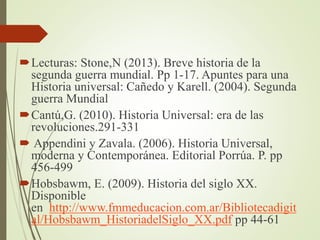 Lecturas: Stone,N (2013). Breve historia de la
segunda guerra mundial. Pp 1-17. Apuntes para una
Historia universal: Cañedo y Karell. (2004). Segunda
guerra Mundial
Cantú,G. (2010). Historia Universal: era de las
revoluciones.291-331
 Appendini y Zavala. (2006). Historia Universal,
moderna y Contemporánea. Editorial Porrúa. P. pp
456-499
Hobsbawm, E. (2009). Historia del siglo XX.
Disponible
en http://www.fmmeducacion.com.ar/Bibliotecadigit
al/Hobsbawm_HistoriadelSiglo_XX.pdf pp 44-61
 
