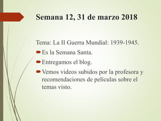 Semana 12, 31 de marzo 2018
Tema: La II Guerra Mundial: 1939-1945.
Es la Semana Santa.
Entregamos el blog.
Vemos videos subidos por la profesora y
recomendaciones de películas sobre el
temas visto.
 