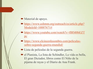  Material de apoyo.
 https://www.ushmm.org/outreach/es/article.php?
ModuleId=10007671#
 https://www.youtube.com/watch?v=fIRM0bEZT
pc
 https://www.elcineenlasombra.com/peliculas-
sobre-segunda-guerra-mundial/
 Lista de películas de la segunda guerra.
 el Pianista, La lista de Schindler, La vida es bella,
El gran Dictador, libros como El Niño de la
pijama de rayas y el Diario de Ana Frank.
 