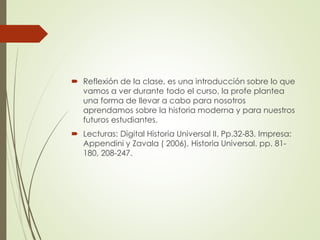  Reflexión de la clase, es una introducción sobre lo que
vamos a ver durante todo el curso, la profe plantea
una forma de llevar a cabo para nosotros
aprendamos sobre la historia moderna y para nuestros
futuros estudiantes.
 Lecturas: Digital Historia Universal II. Pp.32-83. Impresa:
Appendini y Zavala ( 2006). Historia Universal. pp. 81-
180, 208-247.
 