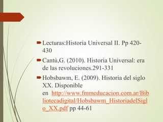 Lecturas:Historia Universal II. Pp 420-
430
Cantú,G. (2010). Historia Universal: era
de las revoluciones.291-331
Hobsbawm, E. (2009). Historia del siglo
XX. Disponible
en http://www.fmmeducacion.com.ar/Bib
liotecadigital/Hobsbawm_HistoriadelSigl
o_XX.pdf pp 44-61
 