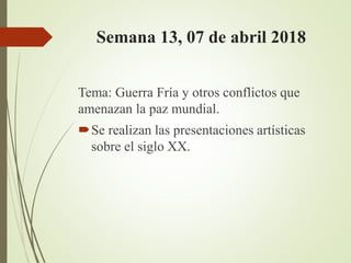 Semana 13, 07 de abril 2018
Tema: Guerra Fría y otros conflictos que
amenazan la paz mundial.
Se realizan las presentaciones artísticas
sobre el siglo XX.
 
