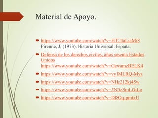 Material de Apoyo.
 https://www.youtube.com/watch?v=HTC4aLiaMi8
Pirenne, J. (1973). Historia Universal. España.
 Defensa de los derechos civiles, años sesenta Estados
Unidos
https://www.youtube.com/watch?v=GcwamzBELK4
 https://www.youtube.com/watch?v=vy1MLRQ-Mys
 https://www.youtube.com/watch?v=NHc212kj45w
 https://www.youtube.com/watch?v=5NDzSmLOtLo
 https://www.youtube.com/watch?v=Dl8Oq-pmtxU
 