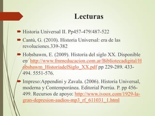 Lecturas
 Historia Universal II. Pp457-479/487-522
 Cantú, G. (2010). Historia Universal: era de las
revoluciones.339-382
 Hobsbawm, E. (2009). Historia del siglo XX. Disponible
en http://www.fmmeducacion.com.ar/Bibliotecadigital/H
obsbawm_HistoriadelSiglo_XX.pdf pp 229-289. 433-
494. 5551-576.
 Impreso:Appendini y Zavala. (2006). Historia Universal,
moderna y Contemporánea. Editorial Porrúa. P. pp 456-
499. Recursos de apoyo: http://www.ivoox.com/1929-la-
gran-depresion-audios-mp3_rf_611031_1.html
 