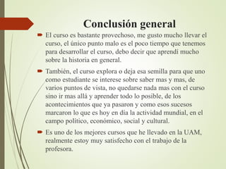 Conclusión general
 El curso es bastante provechoso, me gusto mucho llevar el
curso, el único punto malo es el poco tiempo que tenemos
para desarrollar el curso, debo decir que aprendí mucho
sobre la historia en general.
 También, el curso explora o deja esa semilla para que uno
como estudiante se interese sobre saber mas y mas, de
varios puntos de vista, no quedarse nada mas con el curso
sino ir mas allá y aprender todo lo posible, de los
acontecimientos que ya pasaron y como esos sucesos
marcaron lo que es hoy en día la actividad mundial, en el
campo político, económico, social y cultural.
 Es uno de los mejores cursos que he llevado en la UAM,
realmente estoy muy satisfecho con el trabajo de la
profesora.
 