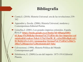 Bibliografía
 Cantú,G. (2010). Historia Universal: era de las revoluciones.339-
382
 Appendini y Zavala. (2006). Historia Universal, moderna y
Contemporánea.Editorial Porrúa.
 Comellas,J. (2001). Los grandes imperios coloniales. España.
RIALP. https://books.google.co.cr/books?id=6Dqnq1b8O-
kC&pg=PA304&dq=formaci%C3%B3n+de+los+imperios+col
oniales&hl=es&sa=X&ei=UNtcVbn3B_H_sASa3IHwBg&ved=
0CBsQ6AEwAA#v=onepage&q=formaci%C3%B3n%20de%
20los%20imperios%20coloniales&f=false
 Calvocoressi. (1996). Historia Política del Mundo
Contemporaneo.pdf
 Hobsbawm, E. (2009).La era del imperio: 1875-1914.Editorial
Planeta.
 