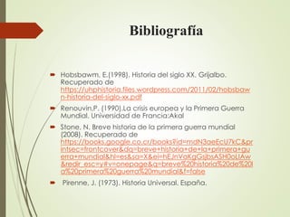 Bibliografía
 Hobsbawm, E.(1998). Historia del siglo XX. Grijalbo.
Recuperado de
https://uhphistoria.files.wordpress.com/2011/02/hobsbaw
n-historia-del-siglo-xx.pdf
 Renouvin,P. (1990).La crisis europea y la Primera Guerra
Mundial. Universidad de Francia:Akal
 Stone, N. Breve historia de la primera guerra mundial
(2008). Recuperado de
https://books.google.co.cr/books?id=mdN3aeEcU7kC&pr
intsec=frontcover&dq=breve+historia+de+la+primera+gu
erra+mundial&hl=es&sa=X&ei=hEJnVaKgGsjbsASH0oLIAw
&redir_esc=y#v=onepage&q=breve%20historia%20de%20l
a%20primera%20guerra%20mundial&f=false
 Pirenne, J. (1973). Historia Universal. España.
 