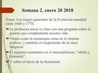 Semana 2, enero 20 2018
Tema: Los rasgos generales de la Evolución mundial
entre 1660 y 1776.
La profesora inicia la clase con una pregunta sobre el
granito que complementa nuestra vida.
Vimos como la monarquía reina en el sistema
político, y también el surgimiento de la clase
burguesa
El régimen económico es el mercantilismo, “oferta y
demanda”.
Y sobre el inicio de la ilustración.
 