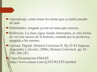 Aprendizaje, como tratar los temas que ya había pasado
de lado.
Habilidades, ninguna ya era un tema que conocía.
Reflexión, La clase sigue siendo interesante, es otra forma
de ver este suceso de la historia, contada por la profesora,
apegada a los autores.
Lectura: Digital: Historia Universal II. Pp.32-83 Impresa.
Appendini y Zavala ( 2006). Historia Universal. pp. 81-
180, 208-247.
Clase Presentación EMAZE
https://www.emaze.com/@ATLWLITF/untitled
 