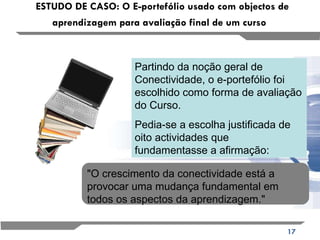 ESTUDO DE CASO: O E-portefólio usado com objectos de aprendizagem para avaliação final de um curso   Partindo da noção geral de Conectividade, o e-portefólio foi escolhido como forma de avaliação do Curso.  Pedia-se a escolha justificada de oito actividades que fundamentasse a afirmação: "O crescimento da conectividade está a provocar uma mudança fundamental em todos os aspectos da aprendizagem."  