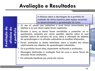 Avaliação e Resultados 31 dos 41 alunos que concluíram o curso foram entrevistados por telefone e as suas observações foram registadas. Durante o curso, os alunos foram convidados a preencher um e-questionário, composto por várias questões abertas sobre as suas opiniões acerca da estrutura do curso, sobre a utilização de objectos de aprendizagem e as atitudes subjacentes às escolhas efectuadas. Foram analisados os dados estatísticos sobre a escolha dos alunos relativamente aos objectos de aprendizagem submetidos. Os e-portfolios foram lidos, duplamente verificados e analisados. Mensagens destinadas à avaliação final de curso e outros fóruns de discussão foram analisados. Foi solicitado feedback por parte dos tutores. A eficácia sobre a abordagem do e-portfolio foi avaliada de várias maneiras pela equipa envolvida  no desenvolvimento e apresentação do curso: Avaliação da eficácia do e.portfolio 