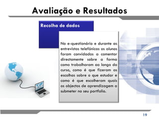 Avaliação e Resultados Recolha de dados No e-questionário e durante as entrevistas telefónicas os alunos foram convidados a comentar directamente sobre a forma como trabalharam ao longo do curso, como é que fizeram as escolhas sobre o que estudar e como é que escolheram quais os objectos de aprendizagem a submeter no seu portfolio. 