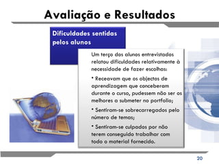 Avaliação e Resultados Dificuldades sentidas pelos alunos Um terço dos alunos entrevistados relatou dificuldades relativamente à necessidade de fazer escolhas: Receavam que os objectos de aprendizagem que conceberam durante o curso, pudessem não ser os melhores a submeter no portfolio;  Sentiram-se sobrecarregados pelo número de temas; Sentiram-se culpados por não terem conseguido trabalhar com todo o material fornecido.  