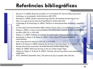 Referências bibliográficas Barrett, H. C. (2003). Electronic portfolios. In A. Kovalchick & K. Dawson (Eds),  Educational technology: an encyclopedia.  Santa Barbara: ABC-CLTO. Bolander, K. (2000).  Student centred learning reportfor the teaching and learning service. http://www.gla.ac.uk/services/tls/ProjectReports/whole/index.html Cambridge, B. & Cambridge, D. (2003).  Thefuture of electronicportfolio technology: supporting what we know about learning ePortfolio 2003.  Poitiers, France. http://www.eife-l.org/portfolio Chang, C. (2001). A study on the evaluation and effectiveness analysis of web-based learning portfolio. BJET, 32, 4, 435-458. Ittelson, J. C. (2001). Building an e-dentity for each student.  Educause Quarterly,  No. 4. Macdonald, J., Heap, N. & Mason, R. (2001). 'Have I learnt it?' Evaluating skills for resourcebased study using electronic resources.  BJET, 32,  4, 419-433. Rehak, D. & Mason, R. (2003). Keeping the learning in learning objects. In A. Littlejohn (Ed.), Reusing educational resourcesfor networked learning.  London: Kogan Page. Weller, M. (2002).  Delivering learning on the net.  London: Kogan Page. Weller, M., Pegler, C. & Mason, R. (2003).  Working with learning objects-some pedagogical suggestions. ALT-C, Sheffield, September. http://iet.open.ac.uk/pp/c.a.pegler/ukeu/altc.doc 