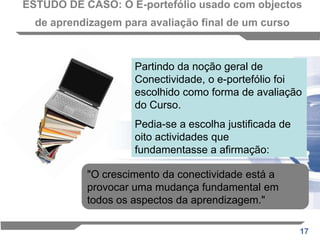 ESTUDO DE CASO: O E-portefólio usado com objectos de aprendizagem para avaliação final de um cursoO conteúdo do curso, a abordagem pedagógica e a ênfase na escolha do aluno, bem como a apresentação em objectos de aprendizagem, ditou o uso de um e-portfólio como o método de avaliação primária O curso consistiu em mais de 100 objectos de aprendizagem, dos quais 55 designámos como possíveis opções para usar na ECA. Os alunos foram convidados a seleccionar duas actividades de cada um dos quatro módulos, completando oito peças de trabalho no total. 