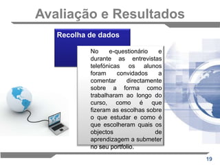 ESTUDO DE CASO: O E-portefólio usado com objectos de aprendizagem para avaliação final de um cursoUm dos princípios fundamentais do curso foi o de escolha, dando aos alunos oportunidades para seleccionar que objectos de aprendizagem queriam concluir, com base nos seus interesses pessoais, a relevância para a profissão,  tempo e preferência.O conselho dado aos estudantes acerca da escolha dos objectos de aprendizagem a estudar em detalhe foi de que eles devem seguir os seus interesses pessoais ou profissionais. Nenhum conselho foi dado sobre como seleccionar objectos de aprendizagem para apresentar no e-portfólio.