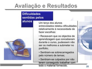 ESTUDO DE CASO: O E-portefólio usado com objectos de aprendizagem para avaliação final de um cursoPartindo da noção geral de Conectividade, o e-portefólio foi escolhido como forma de avaliação do Curso. Pedia-se a escolha justificada de oito actividades que fundamentasse a afirmação:"O crescimento da conectividade está a provocar uma mudança fundamental em todos os aspectos da aprendizagem." 