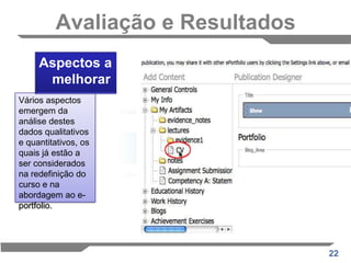 Avaliação e ResultadosRecolha de dadosNo e-questionário e durante as entrevistas telefónicas os alunos foram convidados a comentar directamente sobre a forma como trabalharam ao longo do curso, como é que fizeram as escolhas sobre o que estudar e como é que escolheram quais os objectos de aprendizagem a submeter no seu portfolio.