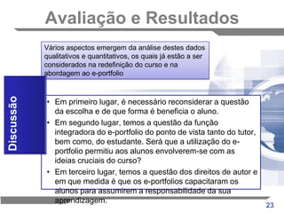 Avaliação e ResultadosDificuldades sentidas pelos alunosUm terço dos alunos entrevistados relatou dificuldades relativamente à necessidade de fazer escolhas: Receavam que os objectos de aprendizagem que conceberam durante o curso, pudessem não ser os melhores a submeter no portfolio; 