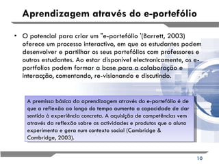 Aprendizagem através do e-portefólio O potencial para criar um "e-portefólio '(Barrett, 2003) oferece um processo interactivo, em que os estudantes podem desenvolver e partilhar os seus portefólios com professores e outros estudantes. Ao estar disponível electronicamente, os e-portfolios podem formar a base para a colaboração e interacção, comentando, re-visionando e discutindo. A premissa básica da aprendizagem através do e-portefólio é de que a reflexão ao longo do tempo aumenta a capacidade de dar sentido à experiência concreta. A aquisição de competências vem através da reflexão sobre as actividades e produtos que o aluno experimenta e gera num contexto social (Cambridge & Cambridge, 2003). 