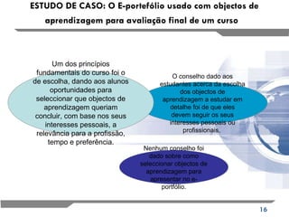 ESTUDO DE CASO: O E-portefólio usado com objectos de aprendizagem para avaliação final de um curso   Nenhum conselho foi dado sobre como seleccionar objectos de aprendizagem para apresentar no e-portfólio. O conselho dado aos estudantes acerca da escolha dos objectos de aprendizagem a estudar em detalhe foi de que eles devem seguir os seus interesses pessoais ou profissionais.  Um dos princípios fundamentais do curso foi o de escolha, dando aos alunos oportunidades para seleccionar que objectos de aprendizagem queriam concluir, com base nos seus interesses pessoais, a relevância para a profissão,  tempo e preferência.   