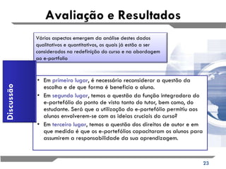 Em  primeiro lugar , é necessário reconsiderar a questão da escolha e de que forma é beneficia o aluno.  Em  segundo lugar , temos a questão da função integradora do e-portefólio do ponto de vista tanto do tutor, bem como, do estudante. Será que a utilização do e-portefólio permitiu aos alunos envolverem-se com as ideias cruciais do curso?  Em  terceiro lugar , temos a questão dos direitos de autor e em que medida é que os e-portefólios capacitaram os alunos para assumirem a responsabilidade da sua aprendizagem. Avaliação e Resultados Vários aspectos emergem da análise destes dados qualitativos e quantitativos, os quais já estão a ser considerados na redefinição do curso e na abordagem ao e-portfolio Discussão 