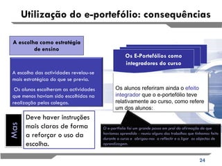 A escolha como estratégia de ensino Utilização do e-portefólio: consequências Os E-Portefólios como integradores do curso Deve haver instruções mais claras de forma a reforçar o uso da escolha. A escolha das actividades revelou-se mais estratégica do que se previa. Os alunos escolheram as actividades que menos haviam sido escolhidas na realização pelos colegas. Os alunos referiram ainda o  efeito integrador  que o e-portefólio teve relativamente ao curso, como refere um dos alunos: O e-portfolio foi um grande passo em prol da afirmação do que havíamos aprendido - reuniu alguns dos trabalhos que tínhamos feito durante o curso e  obrigou-nos  a reflectir e a ligar  os objectos de aprendizagem.  