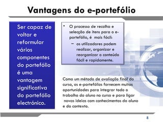 Vantagens do e-portefólio Como um método de  avaliação  final do curso, os e-portefólios fornecem muitas oportunidades para integrar todo o trabalho do aluno no curso e para ligar  novas ideias com conhecimentos do aluno e do contexto.  O processo de recolha e selecção de itens para o e-portefólio, é  mais fácil:   os utilizadores podem realizar, organizar e reorganizar o conteúdo fácil e rapidamente.    Ser capaz de voltar e reformular vários componentes do portefólio é uma vantagem significativa do portefólio electrónico.  