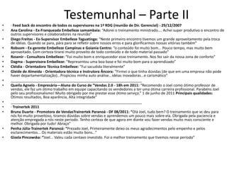 Testemunhal – Parte II
•   · Feed back do encontro de todos os supervisores na 1ª RDG (reunião de Dir. Gerencial) - 29/12/2007
•   Ana Carolina - Ex-Franqueada Embelleze samambaia: “Adorei o treinamento ministrado.... Achei super produtivo o encontro de
    outros supervisores e colaboradores na reunião”
•   Diego Freitas - Ex-Supervisor Embelleze Taguatinga: “Neste primeiro encontro tivemos um grande aproveitamento pela troca
    de idéias. Quando se para, pára para se refletir sobre nossos erros e para glorificarmos nossas vitórias também”
•   Robsom - Ex-gerente Embelleze Campinas e Goiania Centro: “o conteúdo foi muito bom... Pouco tempo, mas muito bem
    aproveitado. Com certeza tirarei muito proveito de todo conteúdo e de todo material passado”
•   Rosenir - Consultora Embelleze: “Foi muito bom e enriquecedor esse treinamento. Nos fez sair da nossa zona de conforto”
•   Dagma - Supervisora Embelleze: “Representou uma boa base e foi muito bom para o aprendizado”
•   Cléidia - Orientadora Técnica Embelleze: “Fui sacudida literalmente”
•   Gleide de Almeida - Orientadora técnica e Instrutora Âncora: “Firmei o que tinha dúvidas (de que em uma empresa não pode
    haver departamentalização)...Propiciou minha auto análise...idéias inovadoras...e carismático”
•   ________________________________________________________________
•   Queila Agnelo - Empresária—Aluna do Curso de “Vendas 2.0 - 18h em 2011: “Recomendo o Joel como ótimo professor de
    vendas, ele faz um ótimo trabalho em equipe capacitando os vendedores a ter uma ótima carreira profissional. Parabéns Joel
    pelo seu profissionalismo! Muito obrigado por me prestar esse ótimo serviço.” 1 de junho de 2011 Principais qualidades:
    Ótimos resultados, Boa aparência, Alta integridade”
•   ________________________________________________________________
•   · Trainertek 2011
•   Bruna Duarte - Promotora de VendasTrainertek Paranoá - DF 08/2011: “Olá Joel, tudo bem? O treinamento que vc deu para
    nós foi muito proveitoso, tiramos dúvidas sobre vendas e aprendemos um pouco mais sobre ela. Obrigada pela paciencia e
    atenção empregada a nós neste periodo. Tenho certeza de que agora em diante vou fazer vendas muito mais consciente e
    melhor. Obrigada por tudo! Abraço”
•   Penha Júlia-Trainertek Paranoá: “Prezado Joel, Primeiramente deixo os meus agradecimentos pelo empenho e pelos
    esclarecimentos... Os materiais estão muito bons...”
•   Gisela Pincowska: “Joel... Valeu cada centavo investido. Foi o melhor treinamento que tivemos nesse período”
 