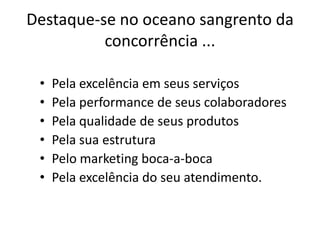 Destaque-se no oceano sangrento da
          concorrência ...

 •   Pela excelência em seus serviços
 •   Pela performance de seus colaboradores
 •   Pela qualidade de seus produtos
 •   Pela sua estrutura
 •   Pelo marketing boca-a-boca
 •   Pela excelência do seu atendimento.
 