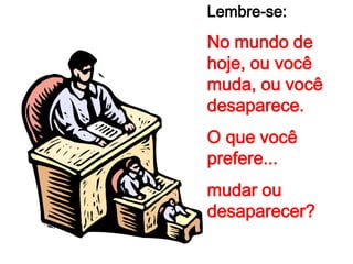 Lembre-se:
No mundo de
hoje, ou você
muda, ou você
desaparece.
O que você
prefere...
mudar ou
desaparecer?
 