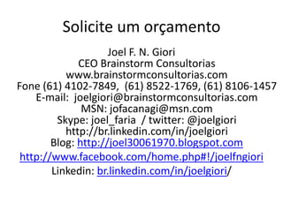Solicite um orçamento
                     Joel F. N. Giori
              CEO Brainstorm Consultorias
           www.brainstormconsultorias.com
Fone (61) 4102-7849, (61) 8522-1769, (61) 8106-1457
    E-mail: joelgiori@brainstormconsultorias.com
               MSN: jofacanagi@msn.com
         Skype: joel_faria / twitter: @joelgiori
           http://br.linkedin.com/in/joelgiori
        Blog: http://joel30061970.blogspot.com
 http://www.facebook.com/home.php#!/joelfngiori
        Linkedin: br.linkedin.com/in/joelgiori/
 