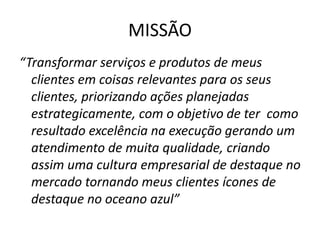 MISSÃO
“Transformar serviços e produtos de meus
  clientes em coisas relevantes para os seus
  clientes, priorizando ações planejadas
  estrategicamente, com o objetivo de ter como
  resultado excelência na execução gerando um
  atendimento de muita qualidade, criando
  assim uma cultura empresarial de destaque no
  mercado tornando meus clientes ícones de
  destaque no oceano azul”
 